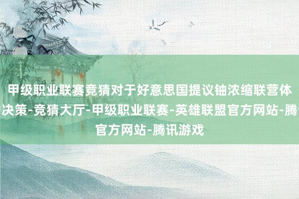 甲级职业联赛竞猜对于好意思国提议铀浓缩联营体等折中决策-竞猜大厅-甲级职业联赛-英雄联盟官方网站-腾讯游戏