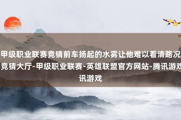 甲级职业联赛竞猜前车扬起的水雾让他难以看清路况-竞猜大厅-甲级职业联赛-英雄联盟官方网站-腾讯游戏
