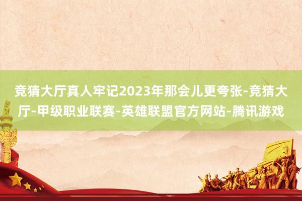 竞猜大厅真人牢记2023年那会儿更夸张-竞猜大厅-甲级职业联赛-英雄联盟官方网站-腾讯游戏