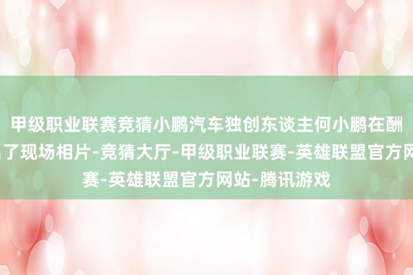 甲级职业联赛竞猜小鹏汽车独创东谈主何小鹏在酬酢媒体上晒出了现场相片-竞猜大厅-甲级职业联赛-英雄联盟官方网站-腾讯游戏