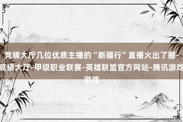 竞猜大厅几位优质主播的“新疆行”直播火出了圈-竞猜大厅-甲级职业联赛-英雄联盟官方网站-腾讯游戏