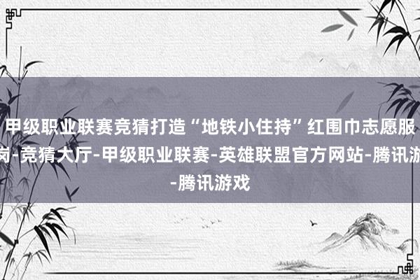 甲级职业联赛竞猜打造“地铁小住持”红围巾志愿服务岗-竞猜大厅-甲级职业联赛-英雄联盟官方网站-腾讯游戏