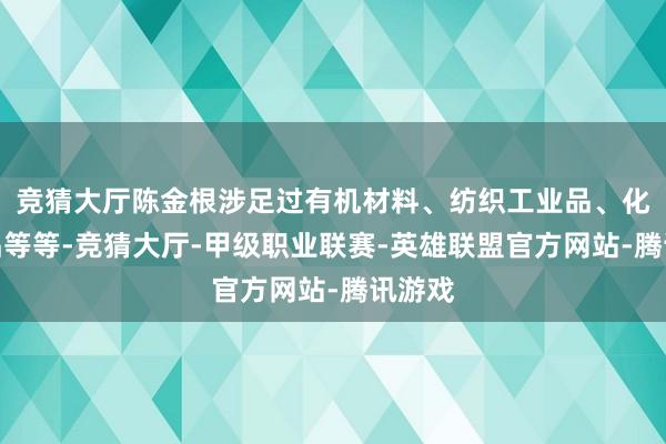 竞猜大厅陈金根涉足过有机材料、纺织工业品、化工产品等等-竞猜大厅-甲级职业联赛-英雄联盟官方网站-腾讯游戏
