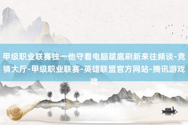 甲级职业联赛独一他守着电脑跋扈刷新来往频谈-竞猜大厅-甲级职业联赛-英雄联盟官方网站-腾讯游戏