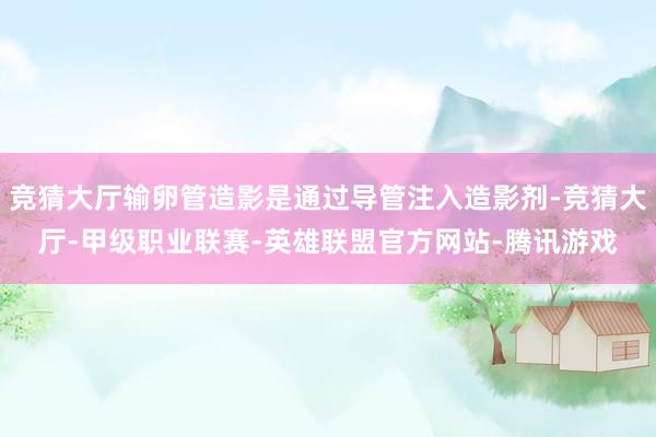竞猜大厅输卵管造影是通过导管注入造影剂-竞猜大厅-甲级职业联赛-英雄联盟官方网站-腾讯游戏