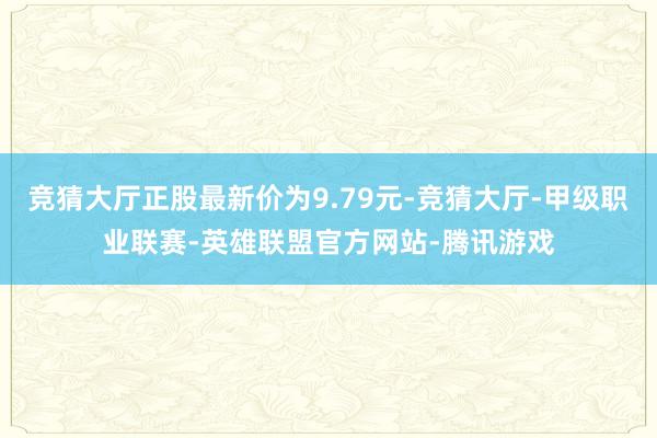 竞猜大厅正股最新价为9.79元-竞猜大厅-甲级职业联赛-英雄联盟官方网站-腾讯游戏