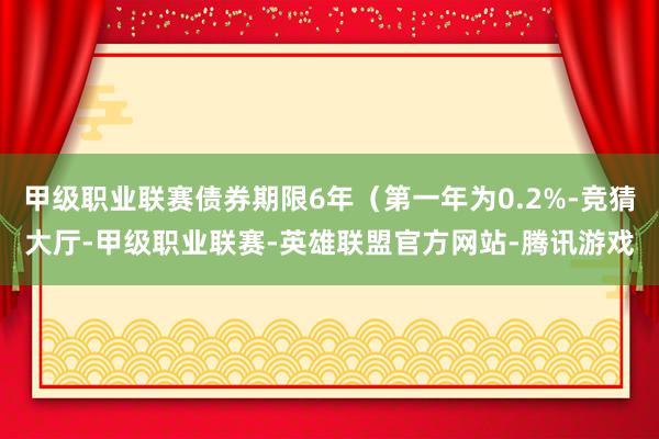 甲级职业联赛债券期限6年（第一年为0.2%-竞猜大厅-甲级职业联赛-英雄联盟官方网站-腾讯游戏