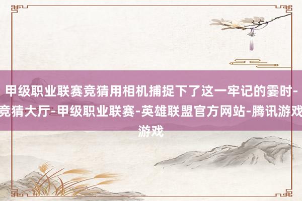 甲级职业联赛竞猜用相机捕捉下了这一牢记的霎时-竞猜大厅-甲级职业联赛-英雄联盟官方网站-腾讯游戏