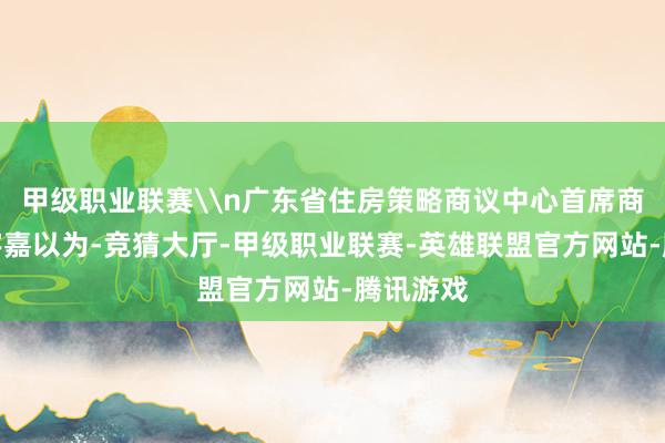 甲级职业联赛\n广东省住房策略商议中心首席商议员李宇嘉以为-竞猜大厅-甲级职业联赛-英雄联盟官方网站-腾讯游戏
