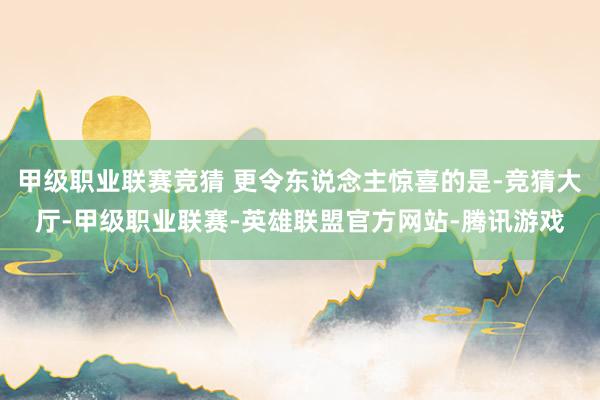 甲级职业联赛竞猜 更令东说念主惊喜的是-竞猜大厅-甲级职业联赛-英雄联盟官方网站-腾讯游戏