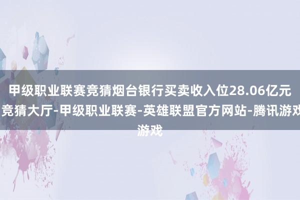 甲级职业联赛竞猜烟台银行买卖收入位28.06亿元-竞猜大厅-甲级职业联赛-英雄联盟官方网站-腾讯游戏
