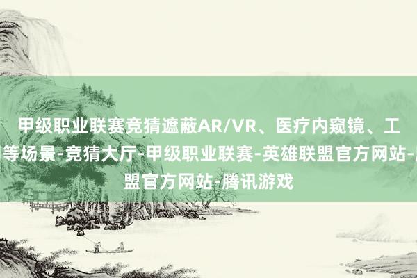 甲级职业联赛竞猜遮蔽AR/VR、医疗内窥镜、工业互联网等场景-竞猜大厅-甲级职业联赛-英雄联盟官方网站-腾讯游戏