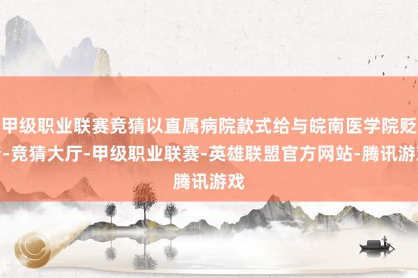 甲级职业联赛竞猜以直属病院款式给与皖南医学院贬责-竞猜大厅-甲级职业联赛-英雄联盟官方网站-腾讯游戏