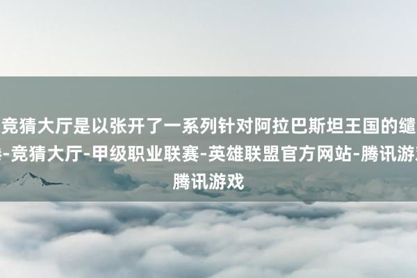 竞猜大厅是以张开了一系列针对阿拉巴斯坦王国的缱绻-竞猜大厅-甲级职业联赛-英雄联盟官方网站-腾讯游戏