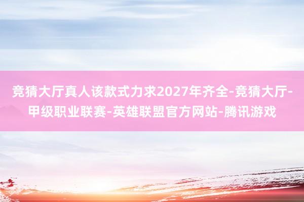 竞猜大厅真人该款式力求2027年齐全-竞猜大厅-甲级职业联赛-英雄联盟官方网站-腾讯游戏