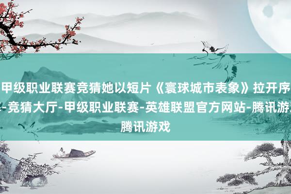 甲级职业联赛竞猜她以短片《寰球城市表象》拉开序幕-竞猜大厅-甲级职业联赛-英雄联盟官方网站-腾讯游戏