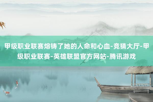甲级职业联赛熔铸了她的人命和心血-竞猜大厅-甲级职业联赛-英雄联盟官方网站-腾讯游戏