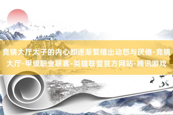 竞猜大厅太子的内心却逐渐繁殖出动怒与厌倦-竞猜大厅-甲级职业联赛-英雄联盟官方网站-腾讯游戏