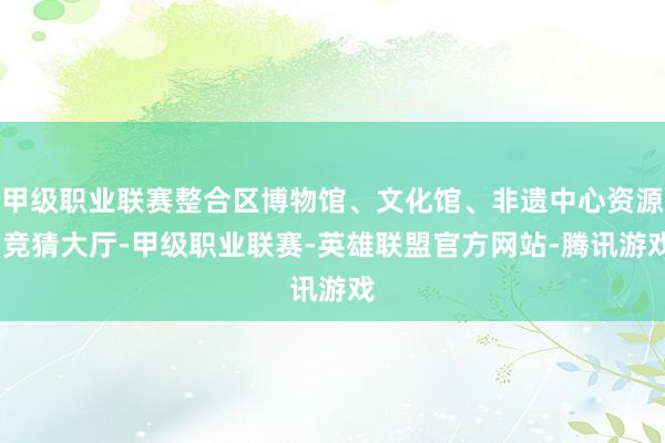 甲级职业联赛整合区博物馆、文化馆、非遗中心资源-竞猜大厅-甲级职业联赛-英雄联盟官方网站-腾讯游戏