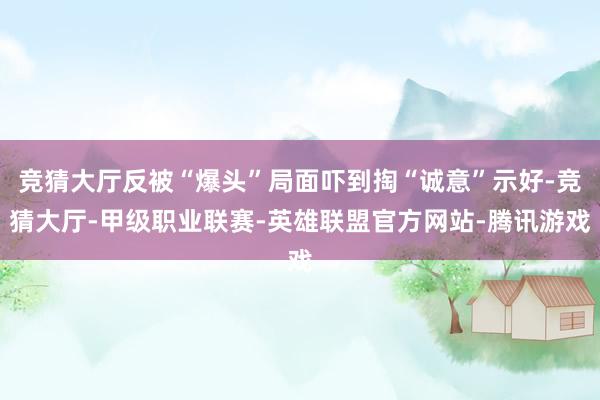 竞猜大厅反被“爆头”局面吓到掏“诚意”示好-竞猜大厅-甲级职业联赛-英雄联盟官方网站-腾讯游戏