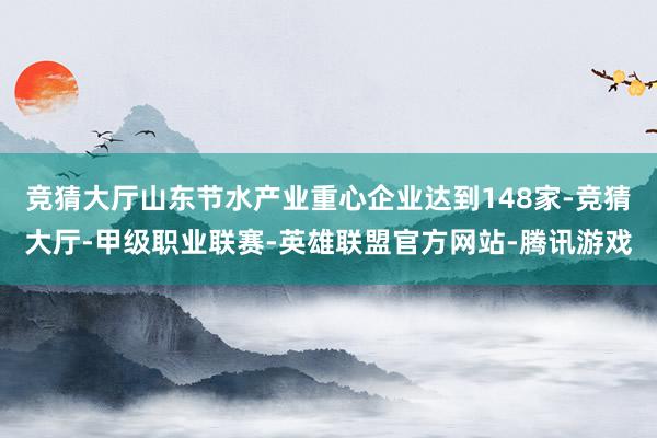 竞猜大厅山东节水产业重心企业达到148家-竞猜大厅-甲级职业联赛-英雄联盟官方网站-腾讯游戏