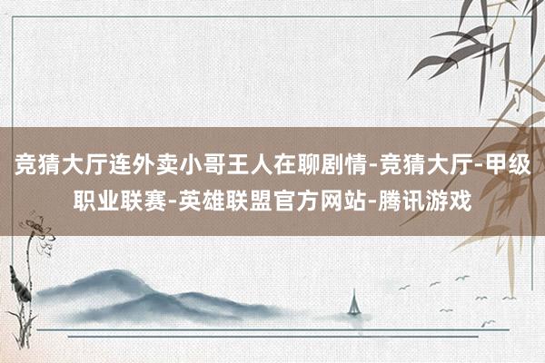 竞猜大厅连外卖小哥王人在聊剧情-竞猜大厅-甲级职业联赛-英雄联盟官方网站-腾讯游戏