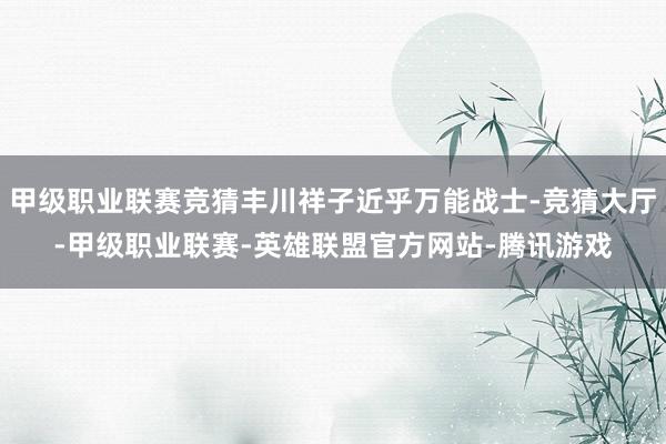 甲级职业联赛竞猜丰川祥子近乎万能战士-竞猜大厅-甲级职业联赛-英雄联盟官方网站-腾讯游戏