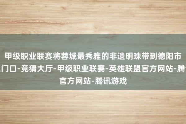 甲级职业联赛将蓉城最秀雅的非遗明珠带到德阳市民的家门口-竞猜大厅-甲级职业联赛-英雄联盟官方网站-腾讯游戏