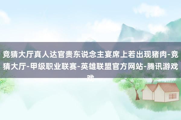 竞猜大厅真人达官贵东说念主宴席上若出现猪肉-竞猜大厅-甲级职业联赛-英雄联盟官方网站-腾讯游戏