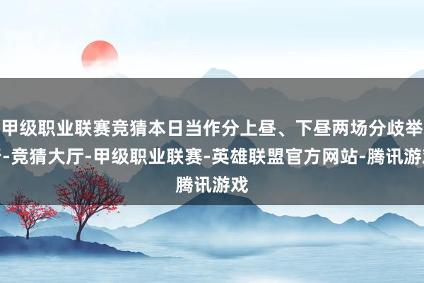 甲级职业联赛竞猜本日当作分上昼、下昼两场分歧举行-竞猜大厅-甲级职业联赛-英雄联盟官方网站-腾讯游戏