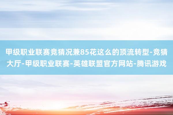 甲级职业联赛竞猜况兼85花这么的顶流转型-竞猜大厅-甲级职业联赛-英雄联盟官方网站-腾讯游戏