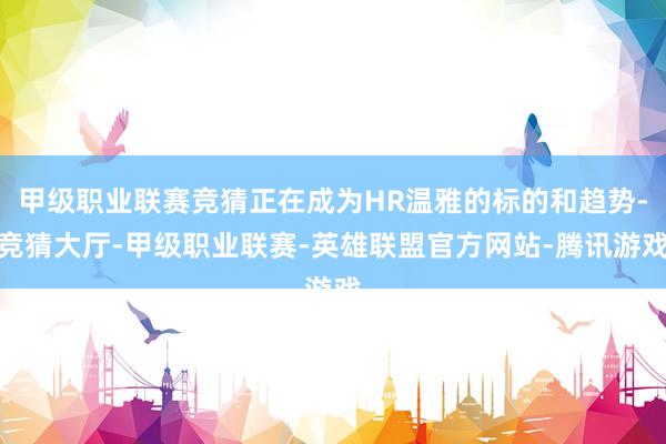 甲级职业联赛竞猜正在成为HR温雅的标的和趋势-竞猜大厅-甲级职业联赛-英雄联盟官方网站-腾讯游戏