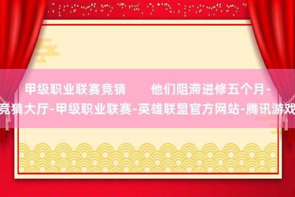 甲级职业联赛竞猜       他们阻滞进修五个月-竞猜大厅-甲级职业联赛-英雄联盟官方网站-腾讯游戏