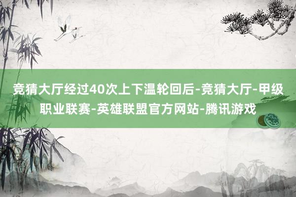 竞猜大厅经过40次上下温轮回后-竞猜大厅-甲级职业联赛-英雄联盟官方网站-腾讯游戏
