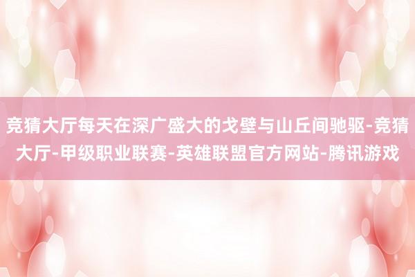 竞猜大厅每天在深广盛大的戈壁与山丘间驰驱-竞猜大厅-甲级职业联赛-英雄联盟官方网站-腾讯游戏
