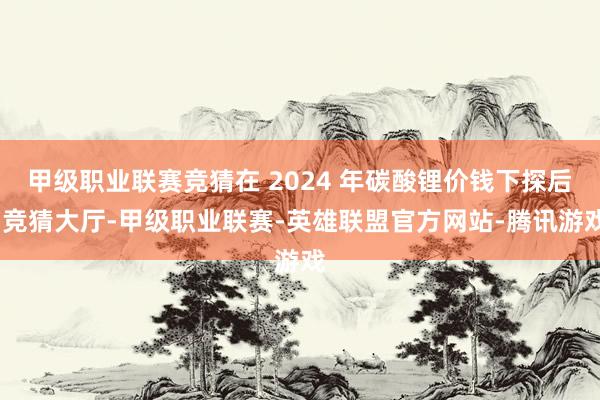 甲级职业联赛竞猜在 2024 年碳酸锂价钱下探后-竞猜大厅-甲级职业联赛-英雄联盟官方网站-腾讯游戏