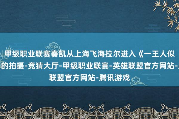 甲级职业联赛奏凯从上海飞海拉尔进入《一王人似锦》综艺的拍摄-竞猜大厅-甲级职业联赛-英雄联盟官方网站-腾讯游戏