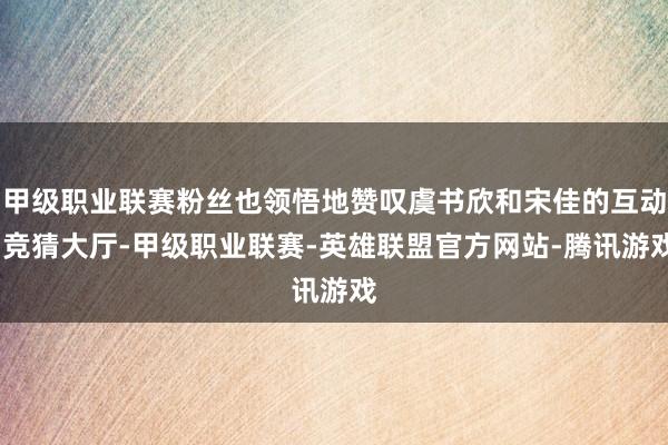 甲级职业联赛粉丝也领悟地赞叹虞书欣和宋佳的互动-竞猜大厅-甲级职业联赛-英雄联盟官方网站-腾讯游戏