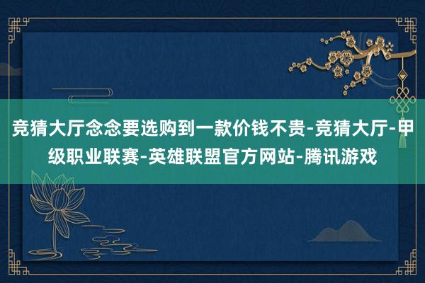 竞猜大厅念念要选购到一款价钱不贵-竞猜大厅-甲级职业联赛-英雄联盟官方网站-腾讯游戏