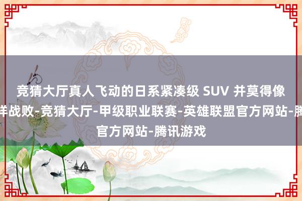 竞猜大厅真人飞动的日系紧凑级 SUV 并莫得像德系那样战败-竞猜大厅-甲级职业联赛-英雄联盟官方网站-腾讯游戏