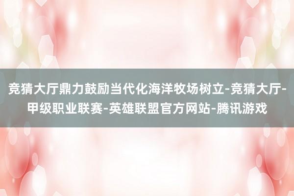 竞猜大厅鼎力鼓励当代化海洋牧场树立-竞猜大厅-甲级职业联赛-英雄联盟官方网站-腾讯游戏