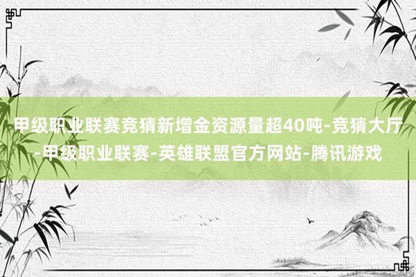 甲级职业联赛竞猜新增金资源量超40吨-竞猜大厅-甲级职业联赛-英雄联盟官方网站-腾讯游戏