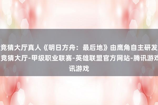 竞猜大厅真人《明日方舟：最后地》由鹰角自主研发-竞猜大厅-甲级职业联赛-英雄联盟官方网站-腾讯游戏