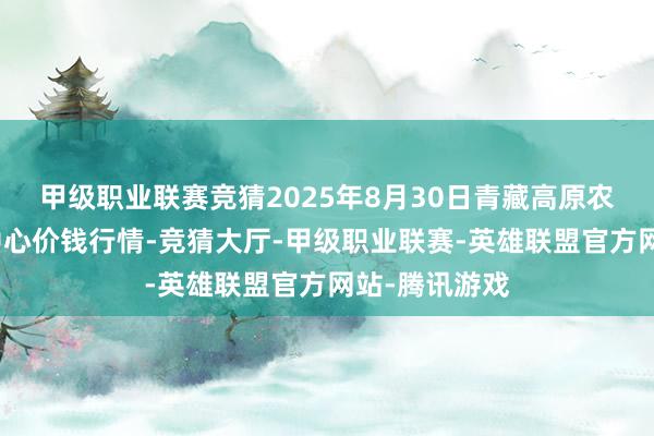 甲级职业联赛竞猜2025年8月30日青藏高原农副家具集散中心价钱行情-竞猜大厅-甲级职业联赛-英雄联盟官方网站-腾讯游戏