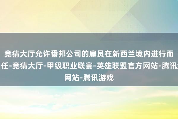 竞猜大厅允许番邦公司的雇员在新西兰境内进行而已责任-竞猜大厅-甲级职业联赛-英雄联盟官方网站-腾讯游戏