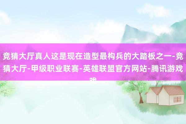 竞猜大厅真人这是现在造型最构兵的大踏板之一-竞猜大厅-甲级职业联赛-英雄联盟官方网站-腾讯游戏