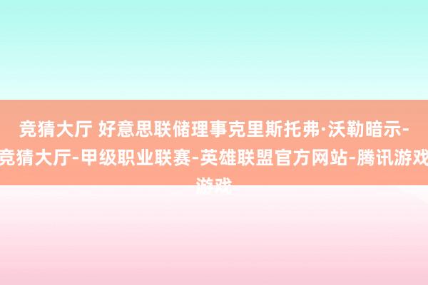 竞猜大厅 好意思联储理事克里斯托弗·沃勒暗示-竞猜大厅-甲级职业联赛-英雄联盟官方网站-腾讯游戏