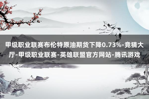 甲级职业联赛布伦特原油期货下降0.73%-竞猜大厅-甲级职业联赛-英雄联盟官方网站-腾讯游戏