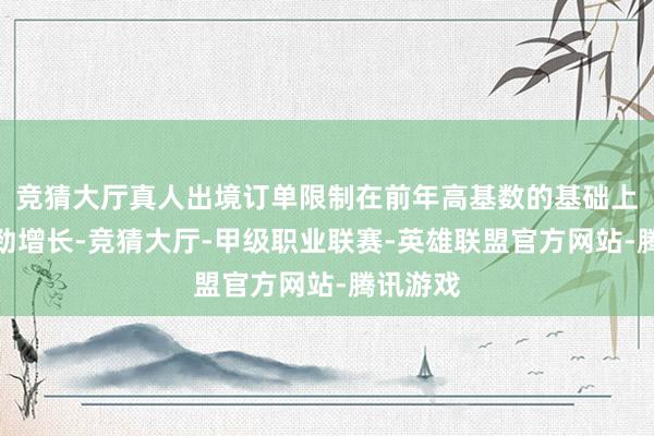 竞猜大厅真人出境订单限制在前年高基数的基础上继续强劲增长-竞猜大厅-甲级职业联赛-英雄联盟官方网站-腾讯游戏