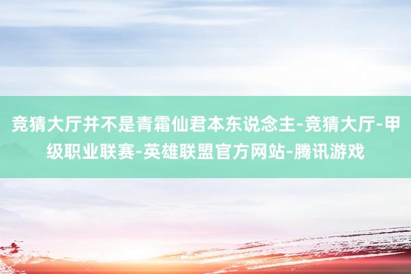 竞猜大厅并不是青霜仙君本东说念主-竞猜大厅-甲级职业联赛-英雄联盟官方网站-腾讯游戏